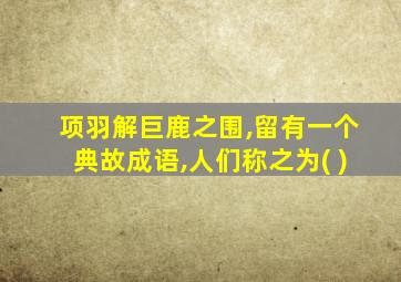 项羽解巨鹿之围,留有一个典故成语,人们称之为( )